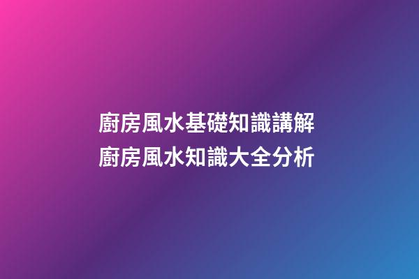 廚房風水基礎知識講解 廚房風水知識大全分析